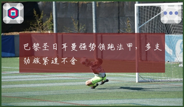 巴黎圣日耳曼强势领跑法甲,多支劲旅紧追不舍