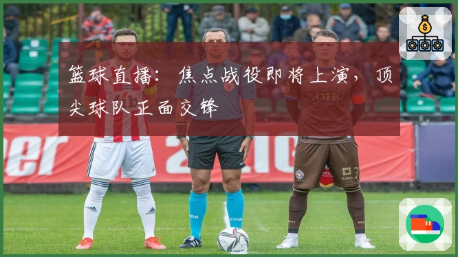 篮球直播：焦点战役即将上演，顶尖球队正面交锋