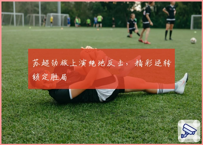 苏超劲旅上演绝地反击，精彩逆转锁定胜局