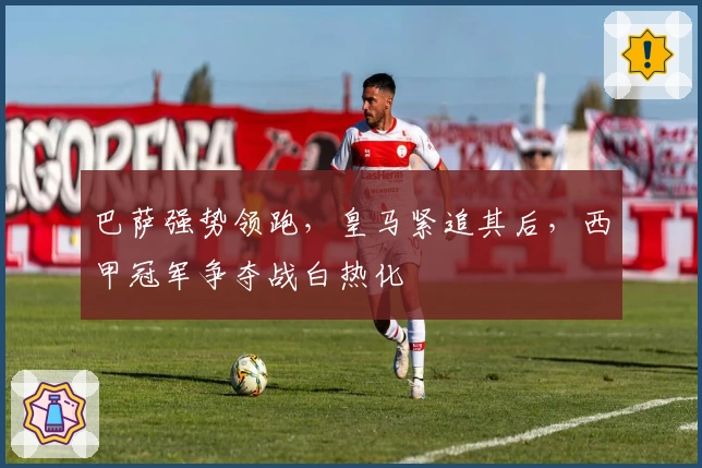 巴萨强势领跑,皇马紧追其后,西甲冠军争夺战白热化