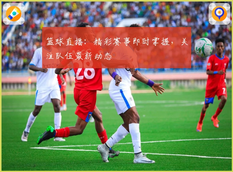 篮球直播：精彩赛事即时掌握，关注队伍最新动态